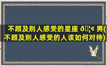 不顾及别人感受的星座 🦢 男(不顾及别人感受的人该如何对待)